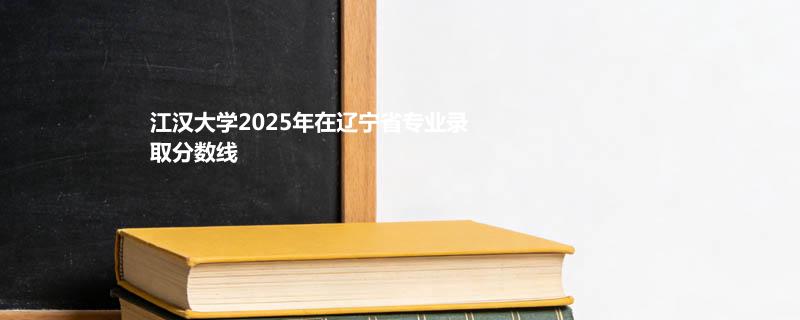 江汉大学2025在辽宁专业录取分数线