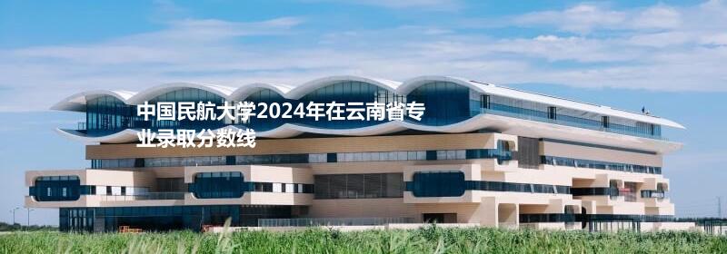 中国民航大学2024云南专业录取分数线 最低571分