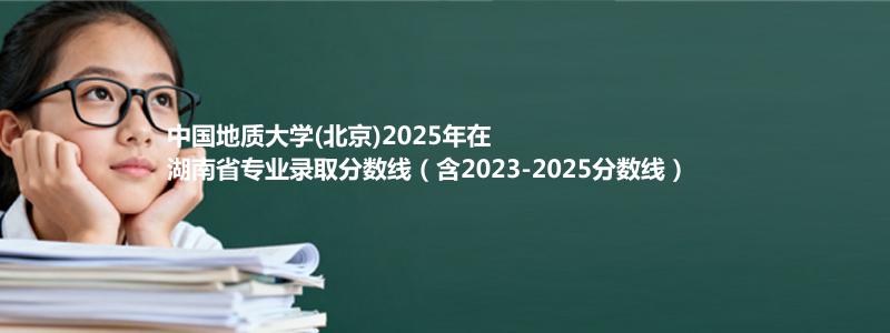 中国地质大学(北京)2025年在湖南省专业录取分数线（含2023-2025分数线）