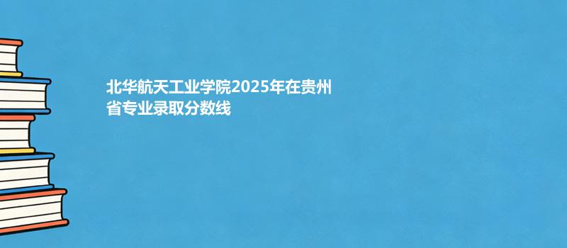 北华航天工业学院2025年在贵州省专业录取分数线
