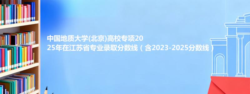 中国地质大学(北京)高校专项2025年在江苏省专业录取分数线（含2023-2025分数线）