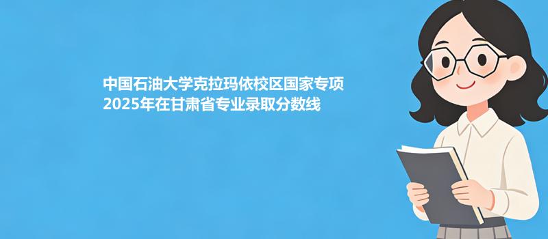 中国石油大学克拉玛依校区国家专项2025年在甘肃省各专业录取最低分 容易录取专业汇总