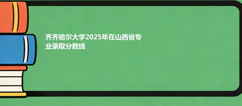 齐齐哈尔大学2025年在山西省专业录取分数线