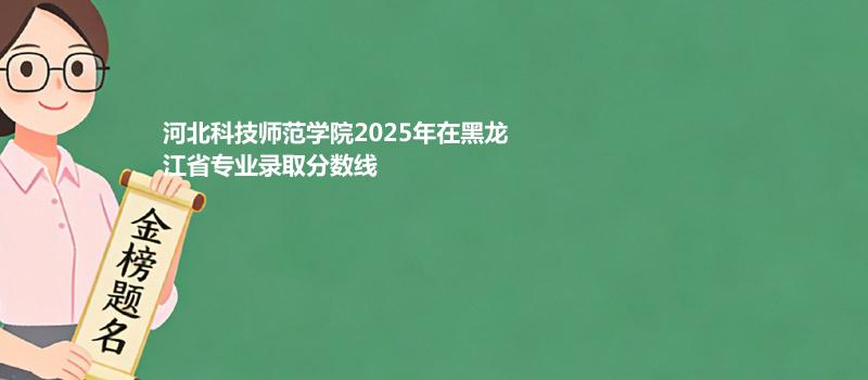 河北科技师范学院2025年在黑龙江省专业录取分数线
