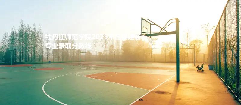 牡丹江师范学院2025年在福建省各专业多少分录取