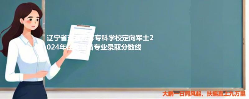 辽宁省交通高等专科学校定向军士2024年在湖南省专业录取分数线