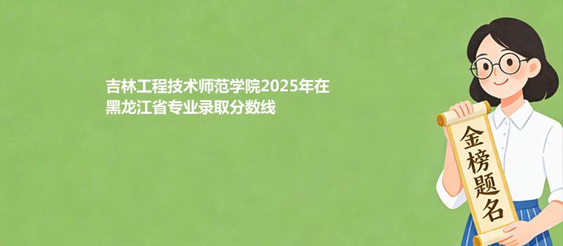 吉林工程技术师范学院2025年在黑龙江省专业录取最低分数线汇总