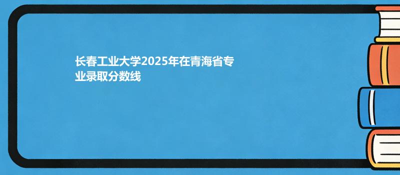 长春工业大学2025年在青海省专业录取分数线