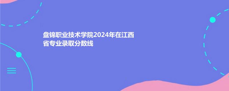 盘锦职业技术学院2024年在江西省专业录取分数线