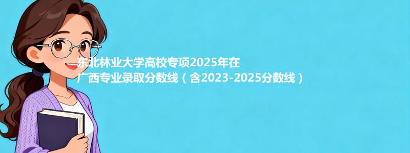 东北林业大学高校专项2023-2025近三年高考在广西专业录取分数线（含2023-2025分数线）
