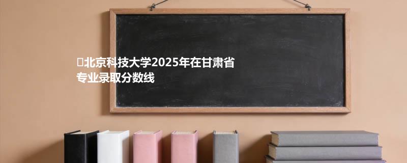 北京科技大学2025在甘肃分数线：物理类最低544分