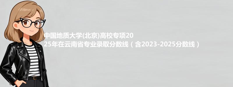 中国地质大学(北京)高校专项2025年在云南省专业录取分数线（含2023-2025分数线）