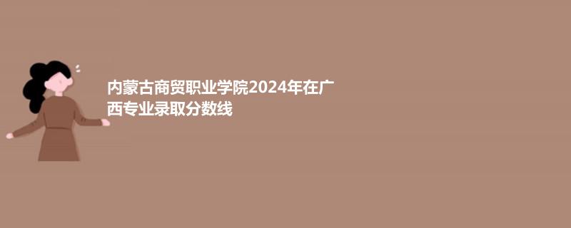 内蒙古商贸职业学院2024年广西专业分数线