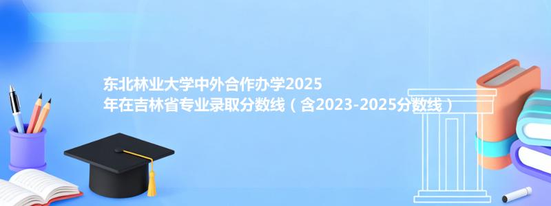 东北林业大学中外合作办学2023-2025近三年高考在吉林省专业录取分数线（含2023-2025分数线）