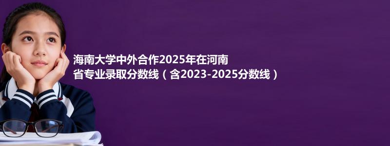 海南大学中外合作2025年在河南省专业录取分数线（含2023-2025分数线）