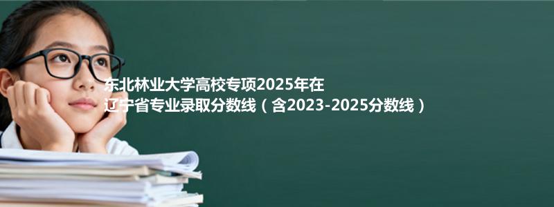 东北林业大学高校专项2023-2025近三年高考在辽宁省专业录取分数线（含2023-2025分数线）
