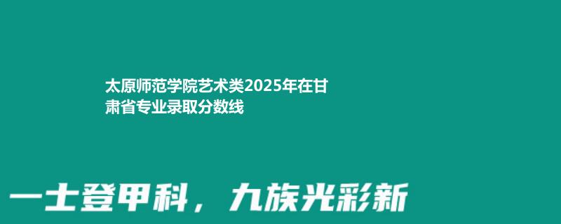 太原师范学院艺术类2025年在甘肃专业录取分数线