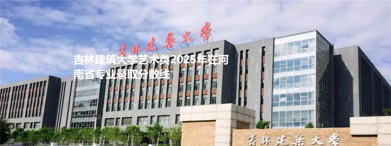 吉林建筑大学艺术类2025年在河南省专业录取分数线