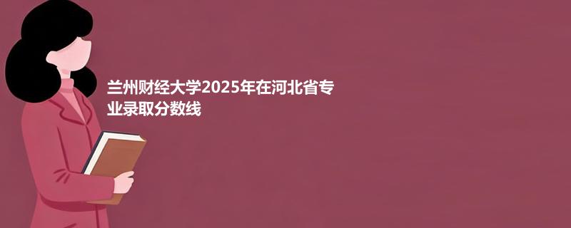兰州财经大学2025年在河北省专业录取分数线