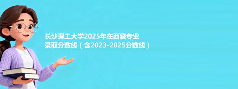 长沙理工大学2025年在西藏专业录取分数线（含2023-2025分数线）