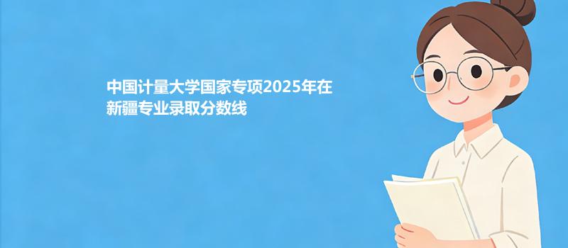 中国计量大学国家专项2025在新疆专业录取分数线