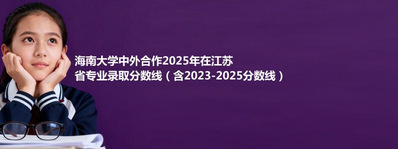 海南大学中外合作2025年在江苏省专业录取分数线（含2023-2025分数线）