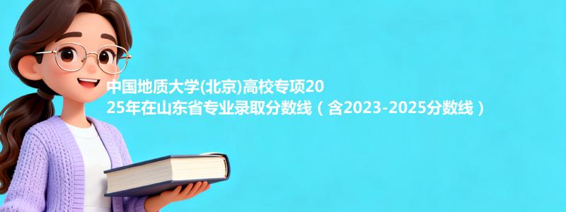 中国地质大学(北京)高校专项2025年在山东省专业录取分数线（含2023-2025分数线）