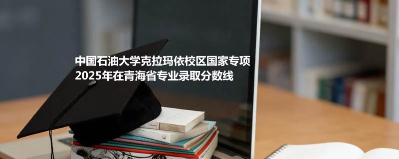 中国石油大学克拉玛依校区国家专项2025在青海专业录取分数线