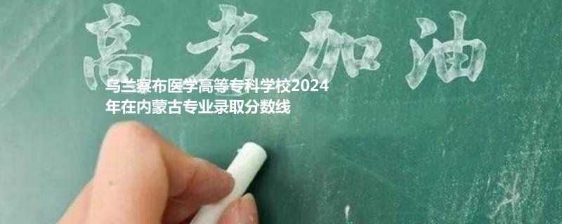 乌兰察布医学高等专科学校2024年在内蒙古专业录取分数线