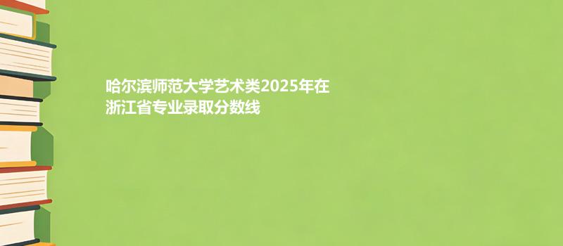哈尔滨师范大学艺术类2025在浙江专业最低分及最低位次