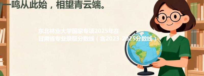 东北林业大学国家专项2025年在甘肃分数线和最低位次(含2023-2025历年)