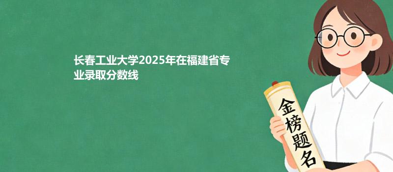 长春工业大学2025年在福建省各专业多少分录取