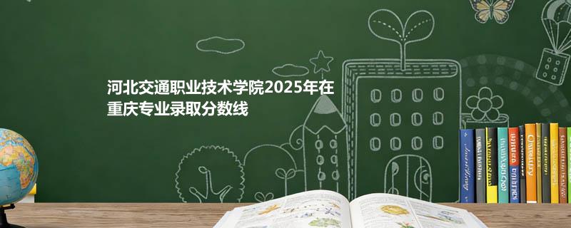 河北交通职业技术学院2025在重庆专业录取分数线