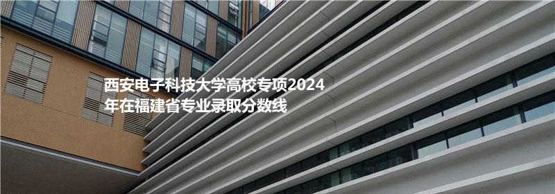 西安电子科技大学高校专项2024福建专业录取分数线