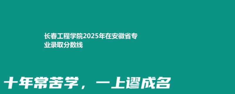 长春工程学院2025年在安徽省专业录取分数线