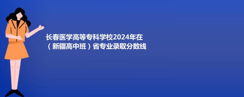 长春医学高等专科学校2024年在（新疆高中班）省专业录取分数线
