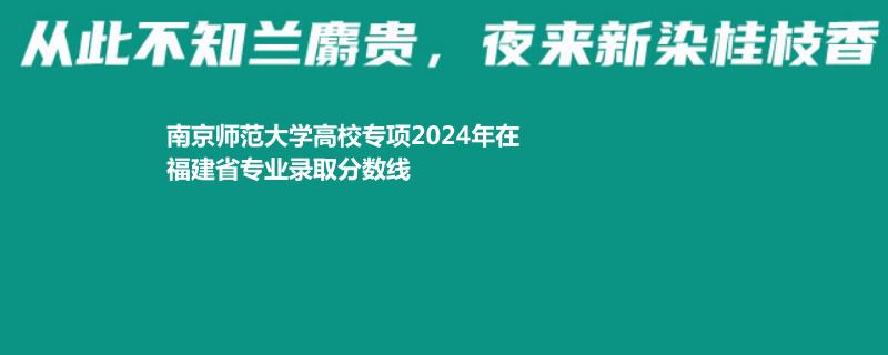 南京师范大学高校专项2024年在福建省专业录取分数线