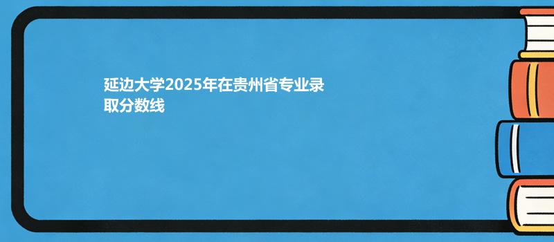 延边大学2025在贵州各专业最低录取分数