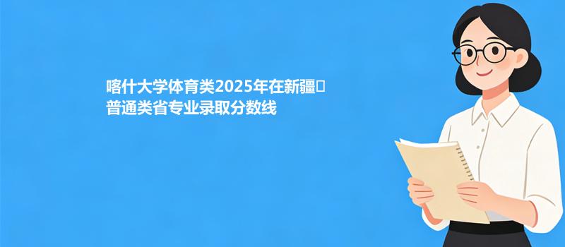 喀什大学体育类2025年在新疆
普通类省各专业录取最低分和最高分汇总