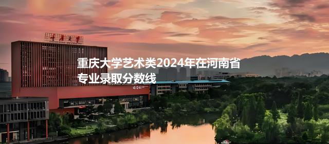 重庆大学艺术类2024高考在河南专业录取分数线
