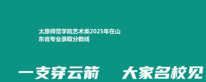 太原师范学院艺术类2025年在山东专业录取分数线