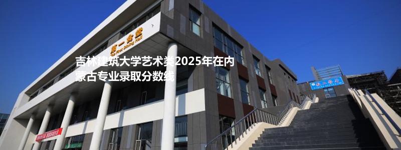 吉林建筑大学艺术类2025年在内蒙古专业录取分数线