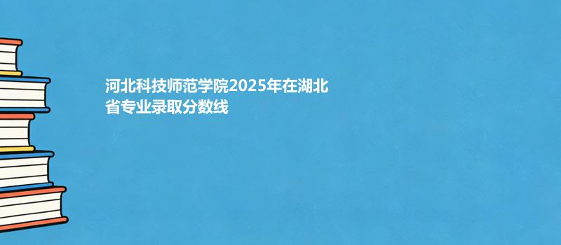 河北科技师范学院2025年在湖北省专业录取分数线