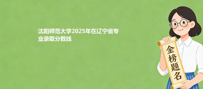 沈阳师范大学2025年在辽宁专业录取分数线