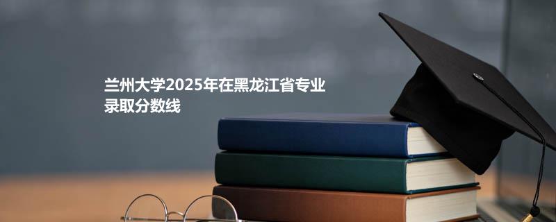 兰州大学2025在黑龙江录取分数线：物理类最低586分
