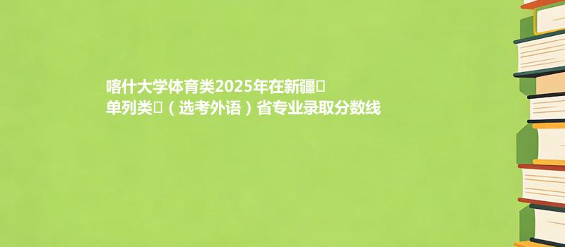 喀什大学体育类2025年在新疆
单列类
(选考外语)省各专业录取最低分和最高分汇总