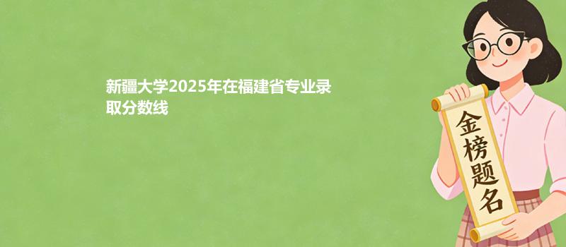 新疆大学2025年在福建省各专业录取分数和最低位次