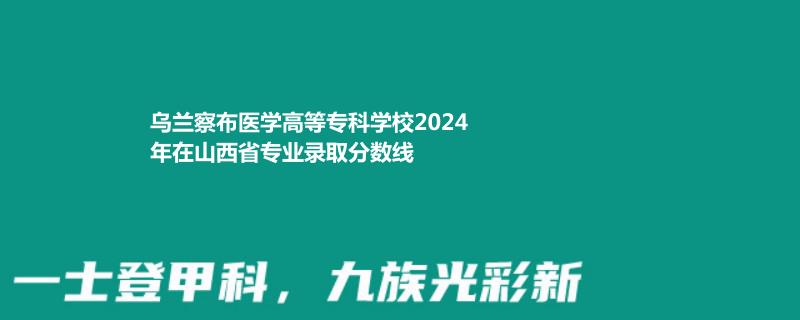 乌兰察布医学高等专科学校2024年在山西省专业录取分数线
