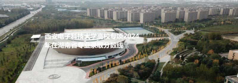 西安电子科技大学高校专项2024湖南专业录取分数线