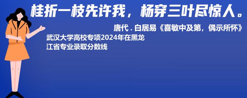 武汉大学高校专项2024年在黑龙江省专业录取分数线